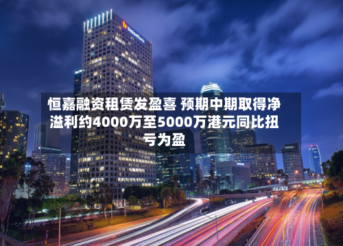 恒嘉融资租赁发盈喜 预期中期取得净溢利约4000万至5000万港元同比扭亏为盈-第1张图片