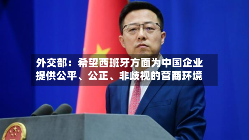 外交部：希望西班牙方面为中国企业提供公平、公正	、非歧视的营商环境-第1张图片