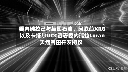 委内瑞拉已与英国石油	、阿联酋XRG以及卡塔尔UCC签署委内瑞拉Loran天然气田开发协议-第3张图片