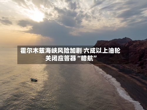霍尔木兹海峡风险加剧 六成以上油轮关闭应答器“暗航”-第2张图片