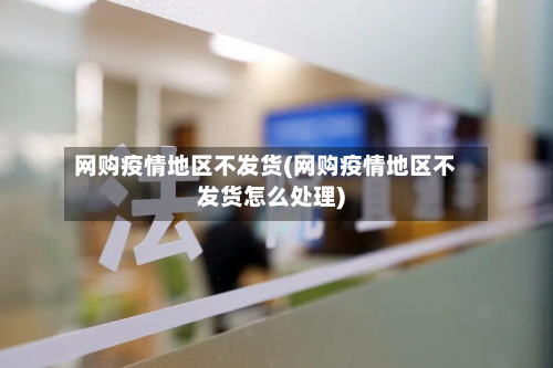 网购疫情地区不发货(网购疫情地区不发货怎么处理)