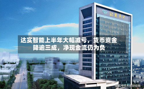 达实智能上半年大幅减亏，货币资金降逾三成，净现金流仍为负-第2张图片