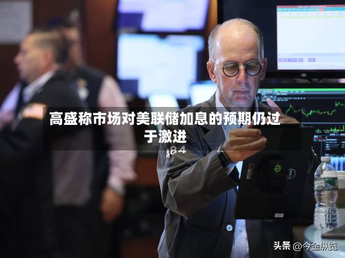 高盛称市场对美联储加息的预期仍过于激进-第3张图片