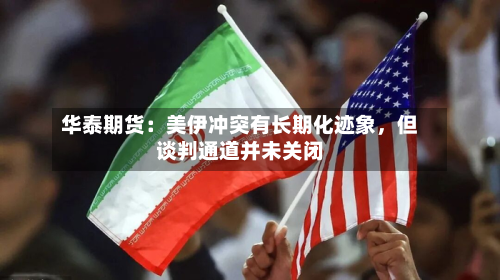 华泰期货：美伊冲突有长期化迹象，但谈判通道并未关闭-第2张图片